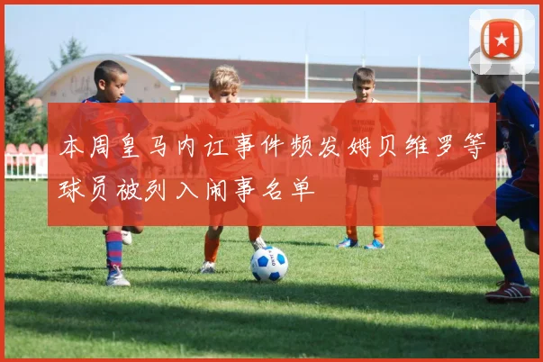 本周皇马内讧事件频发姆贝维罗等球员被列入闹事名单
