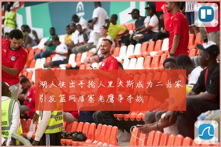 湖人快出手抢人里夫斯成为二当家引发篮网活塞老鹰争夺战