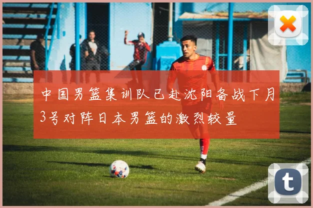 中国男篮集训队已赴沈阳备战下月3号对阵日本男篮的激烈较量
