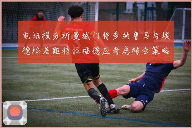 电讯报分析曼城门将多纳鲁马与埃德松差距特拉福德应考虑转会策略