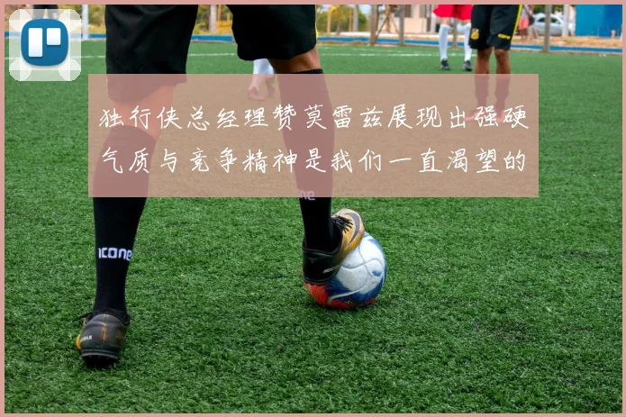 独行侠总经理赞莫雷兹展现出强硬气质与竞争精神是我们一直渴望的特质