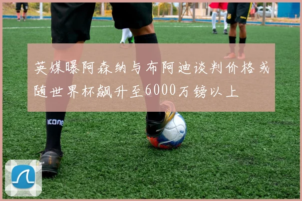 英媒曝阿森纳与布阿迪谈判价格或随世界杯飙升至6000万镑以上