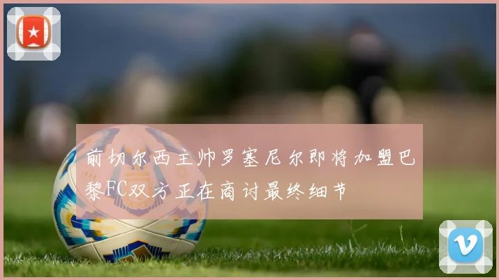 前切尔西主帅罗塞尼尔即将加盟巴黎FC双方正在商讨最终细节