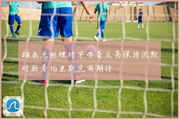 雄鹿总经理对字母哥交易保持沉默对新秀伯里斯充满期待