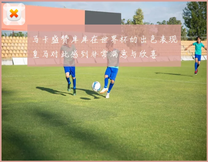 马卡盛赞库库在世界杯的出色表现皇马对此感到非常满意与欣喜