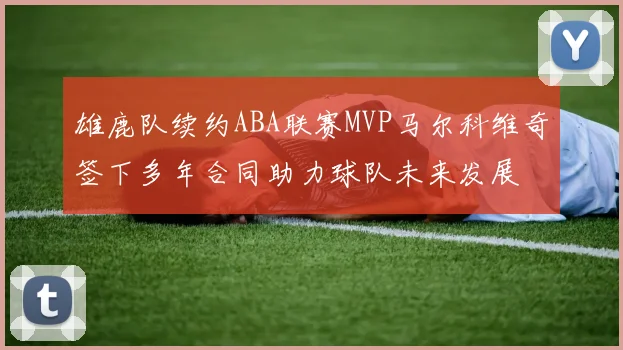 雄鹿队续约ABA联赛MVP马尔科维奇签下多年合同助力球队未来发展