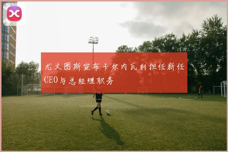 尤文图斯宣布卡尔内瓦利担任新任CEO与总经理职务