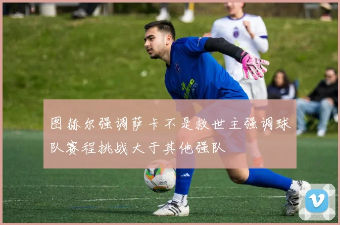 图赫尔强调萨卡不是救世主强调球队赛程挑战大于其他强队