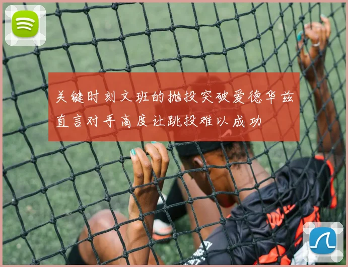 关键时刻文班的抛投突破爱德华兹直言对手高度让跳投难以成功