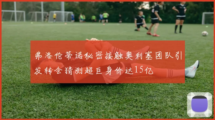 弗洛伦蒂诺秘密接触奥利塞团队引发转会猜测超巨身价达15亿