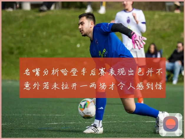 名嘴分析哈登季后赛表现出色并不意外若未拉开一两场才令人感到惊讶