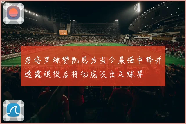 劳塔罗称赞凯恩为当今最强中锋并透露退役后将彻底淡出足球界