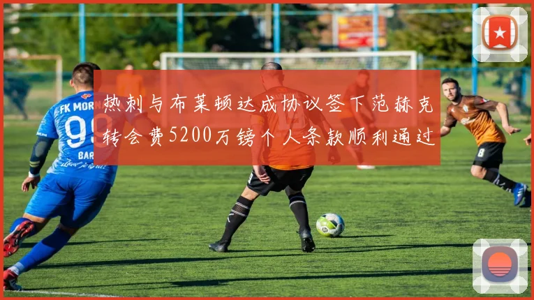 热刺与布莱顿达成协议签下范赫克转会费5200万镑个人条款顺利通过