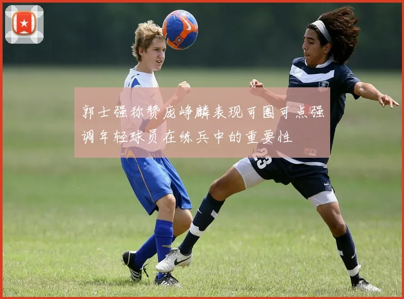 郭士强称赞庞峥麟表现可圈可点强调年轻球员在练兵中的重要性