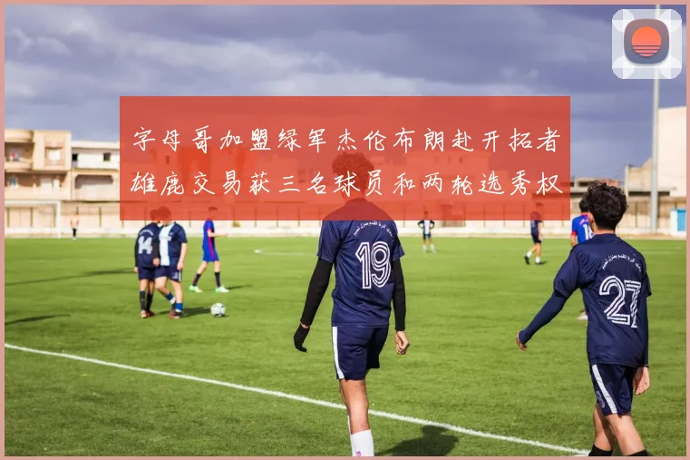 字母哥加盟绿军杰伦布朗赴开拓者雄鹿交易获三名球员和两轮选秀权