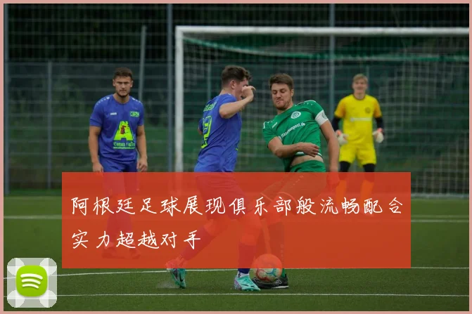 阿根廷足球展现俱乐部般流畅配合实力超越对手