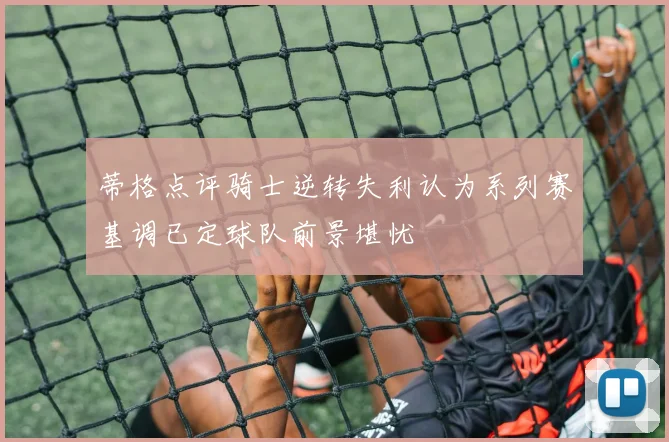 蒂格点评骑士逆转失利认为系列赛基调已定球队前景堪忧