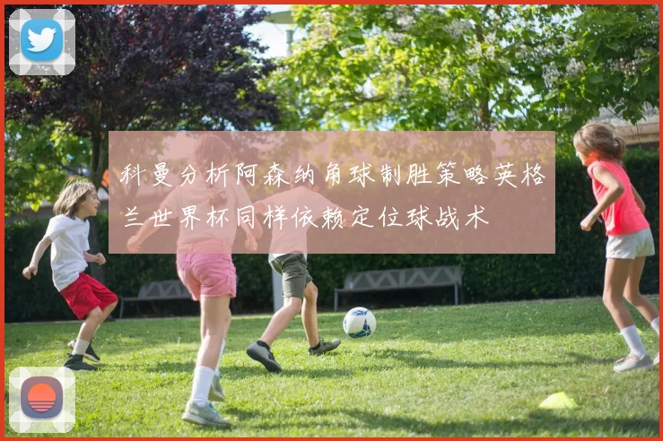 科曼分析阿森纳角球制胜策略英格兰世界杯同样依赖定位球战术