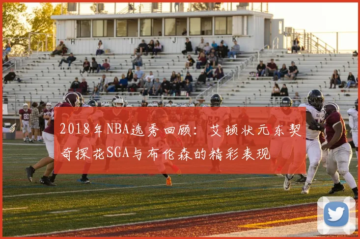 2018年NBA选秀回顾：艾顿状元东契奇探花SGA与布伦森的精彩表现