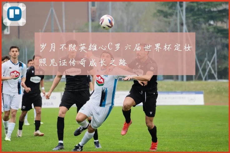 岁月不败英雄心C罗六届世界杯定妆照见证传奇成长之路